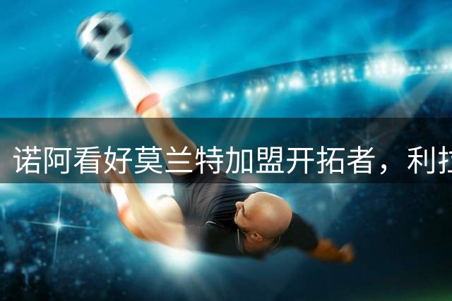 诺阿看好莫兰特加盟开拓者，利拉德将助其成长